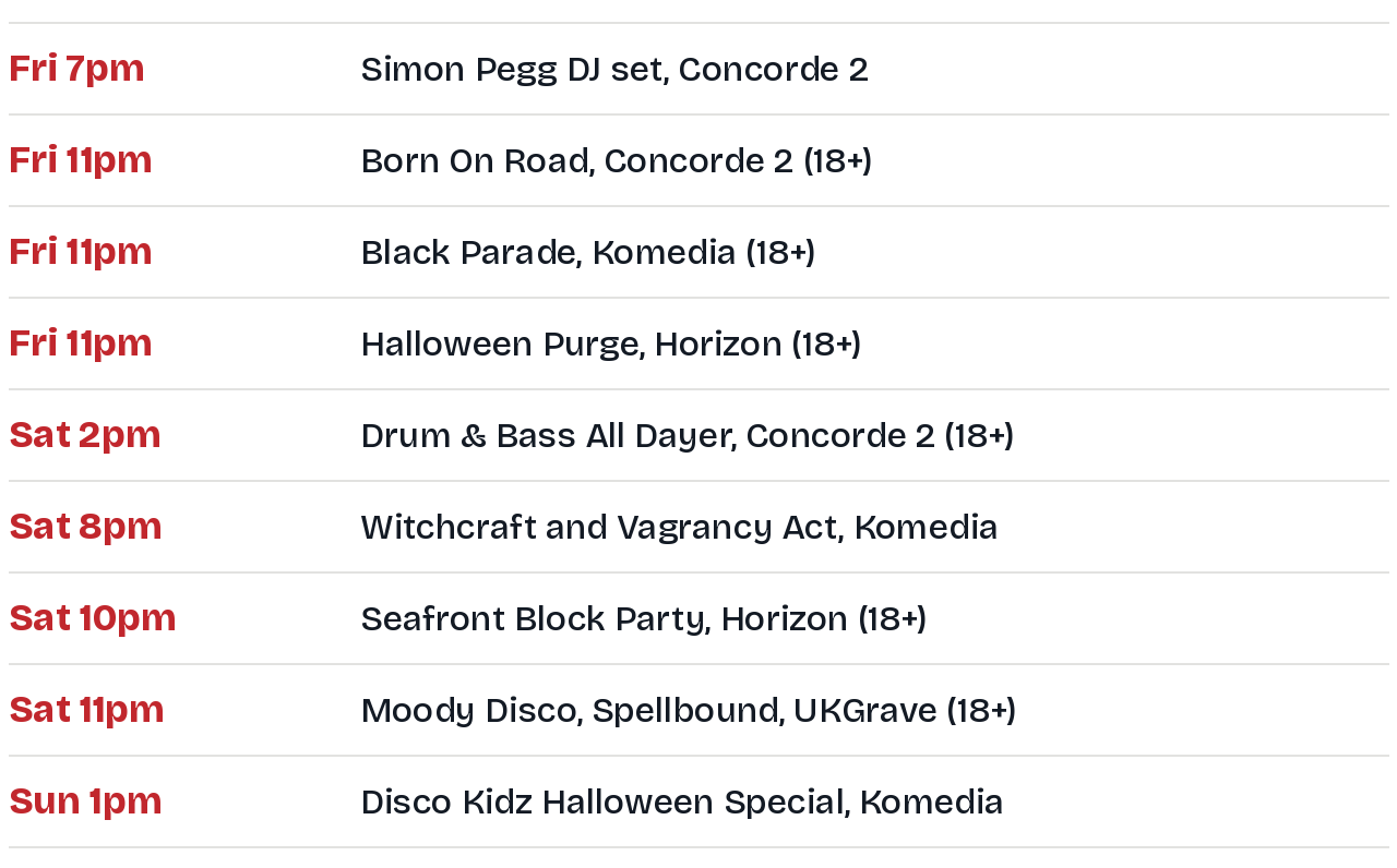 Running order: Friday 7pm Simon Pegg DJ set at Concorde 2; Friday 11pm Born On Road at Concorde 2, Black Parade at Komedia and Halloween Purge at Horizon; Saturday 2pm Drum and Bass All Dayer at Concorde 2; Saturday 8pm Witchcraft and Vagrancy Act at Komedia; Saturday 10pm Seafront Block Party at Horizon; Saturday 11pm Moody Disco at Concorde 2, Spellbound at Komedia and UKGrave at Patterns; Sunday 1pm Disco Kidz Halloween Special at Komedia