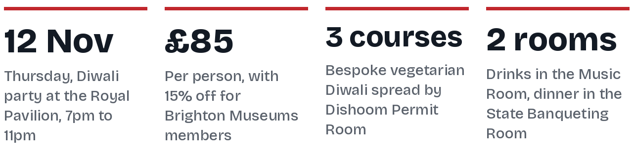 Four key facts: Thursday 12 November, a Diwali party at the Royal Pavilion from 7pm to 11pm; 85 pounds per person with 15 percent off for Brighton Museums members; a three course bespoke vegetarian Diwali spread by Dishoom Permit Room; drinks in the Music Room and dinner in the State Banqueting Room