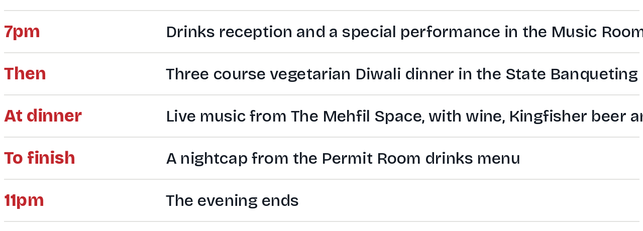How the evening runs: 7pm drinks reception and performance in the Music Room; then a three course vegetarian dinner in the State Banqueting Room; live music from The Mehfil Space at dinner with wine, Kingfisher beer and Paul John Whisky; a nightcap to finish; the evening ends at 11pm