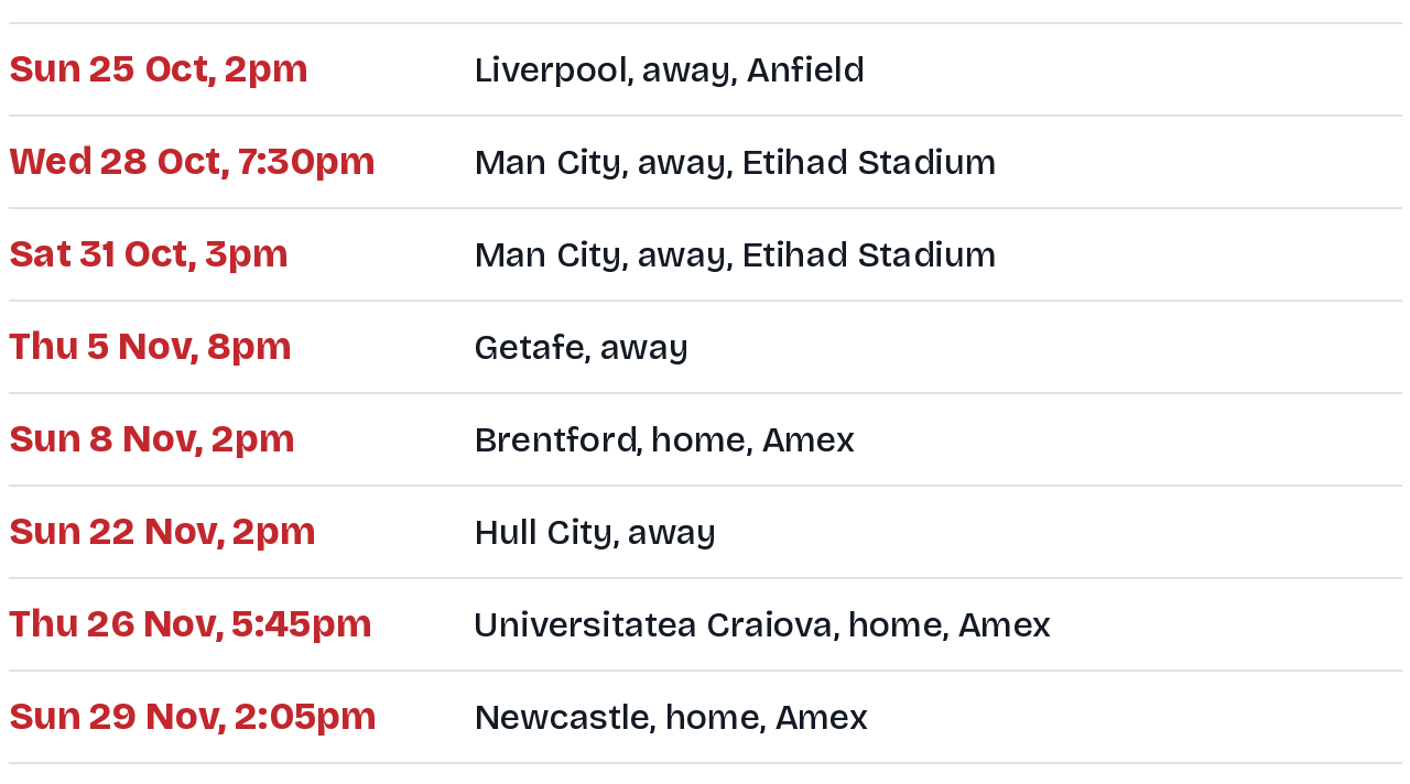 Albion next eight fixtures: Sunday 25 October 2pm Liverpool away at Anfield; Wednesday 28 October 7:30pm Manchester City away at the Etihad Stadium; Saturday 31 October 3pm Manchester City away at the Etihad Stadium; Thursday 5 November 8pm Getafe away; Sunday 8 November 2pm Brentford at home; Sunday 22 November 2pm Hull City away; Thursday 26 November 5:45pm Universitatea Craiova at home; Sunday 29 November 2:05pm Newcastle at home